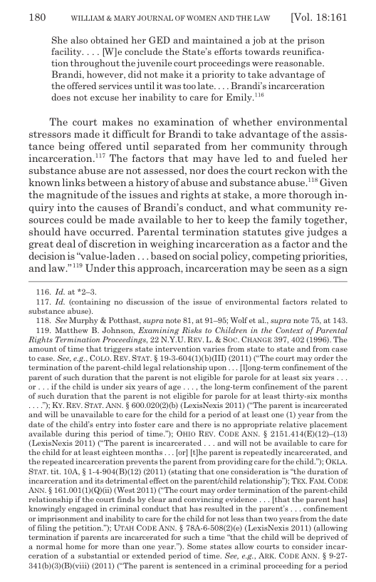 180 WILLLAM & MARY JOURNALOF WOMENANDTHELAW  [Vol. 18:161  She also obtained her GED and maintained a job at the prison facility. ... [W]e conclude the State’s efforts towards reunifica- tion throughout the juvenile court proceedings were reasonable. Brandi, however, did not make it a priority to take advantage of the offered services until it was too late. . Brandi’s incarceration does not excuse her inability to care for Emily."*  The court makes no examination of whether environmental stressors made it difficult for Brandi to take advantage of the assis- tance being offered until separated from her community through incarceration."” The factors that may have led to and fueled her substance abuse are not assessed, nor does the court reckon with the known links between a history of abuse and substance abuse."* Given the magnitude of the issues and rights at stake, a more thorough in- quiry into the causes of Brandi’s conduct, and what community re- sources could be made available to her to keep the family together, should have oceurred. Parental termination statutes give judges a great deal of discretion in weighing incarceration as a factor and the decision s “value-laden. . based on social policy, competing priorities, and law.”"* Under this approach, incarceration may be seen as a sign  116, Id. at *2-3 117, Id. (containing no discussion of the issue of environmental factors related to substance abuse). 118, See Murphy & Potthast, supra note 81, at 91-95; Wolf et al, supra note 75, at 143. 119, Matthew B. Johnson, Examining Risks to Children in the Context of Parental Rights Termination Proceedings, 22 N.Y.U. REV. L. & Soc. CHANGE 397, 402 (1996). The amount of time that triggers state intorvention varies from stato to state and from case. tocase. Sce,e.g,,COLO. REY. STAT. § 19-3-604(1)(B)III) (2011) (“Tho court may order the. tormination of the parent-child logal relationship upon .. [ong-term confinement of the. parent of such duration that the parent is not eligible for parole for at loast six years o .if the child is undor six years of age ... the long-torm confinement of the parent of such duration that the parent is not ligible for parole for at least thirty-six months ") K¥. REV. STAT. ANN. § 600.020(2)b) (LoxisNexis 2011) ("Th parent is incarcerated. ‘and will be unavailable tocare for the child for a period of at least one (1) year from the date of the child’s entry into foster care and there is no appropriate relative placement available during this period of time); OHIO REV. CODE ANK. § 2151 414(E)(12)-(13) (LoxisNexis 2011) (“The parent is incarcerated . . and will not be available to caro for the child for at least eighteen months .. or] [t]he parent is repeatedly incarcerated, and the ropeated incarceration provents the paront from providing care for the child."); OKLA. STAT.tt. 104, § 1-4-904(B)(12) (2011) (stating that one consideration is ‘the duration of incarceration and its detrimental effet on the parentchild relationshiy); TEX. FA. CODE. AN § 161.001(1)(Q)E) (West 2011) (“The court may order termination of the parent-child relationship if the court finds by clear and convincing evidence . . that the parent has] knowingly engaged in criminal conduct that has resulted in the parents ... confinement or imprisonment and inability t care for the child for natless than two years from the date of filing the petition.”); UTAH CODE ANN. § T8A-6-508(2)(e) (LexisNexis 2011) (allowing termination i parents are incarcerated for such s time that the child wil be deprived of a normal home for moro than one year.”). Somo states allow courts to consider incar- coration of a substantial or extended period of time. See, ¢.¢., ARK. CODE ANN. § 9.27. 341(6)(3)(B)(vii) (2011) (“The parent is sentenced in a criminal proceeding for a period  